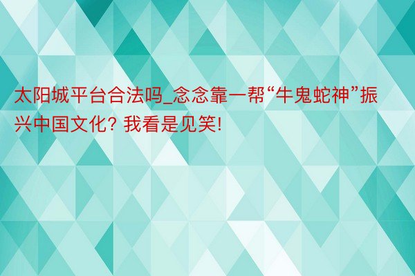 太阳城平台合法吗_念念靠一帮“牛鬼蛇神”振兴中国文化? 我看