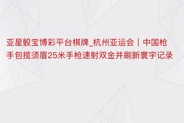 亚星骰宝博彩平台棋牌_杭州亚运会｜中国枪手包揽须眉25米手枪