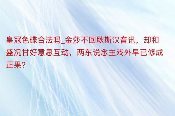 皇冠色碟合法吗_金莎不回耿斯汉音讯，却和盛况甘好意思互动，两