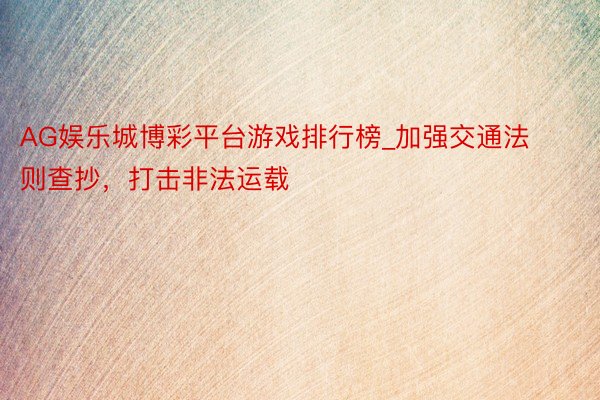AG娱乐城博彩平台游戏排行榜_加强交通法则查抄，打击非法运载