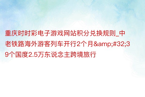 重庆时时彩电子游戏网站积分兑换规则_中老铁路海外游客列车开行2个月&#32;39个国度2.5万东说念主跨境旅行