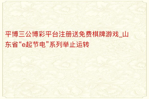 平博三公博彩平台注册送免费棋牌游戏_山东省“e起节电”系列举止运转