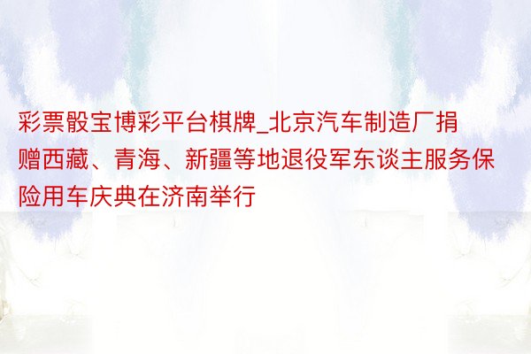 彩票骰宝博彩平台棋牌_北京汽车制造厂捐赠西藏、青海、新疆等地