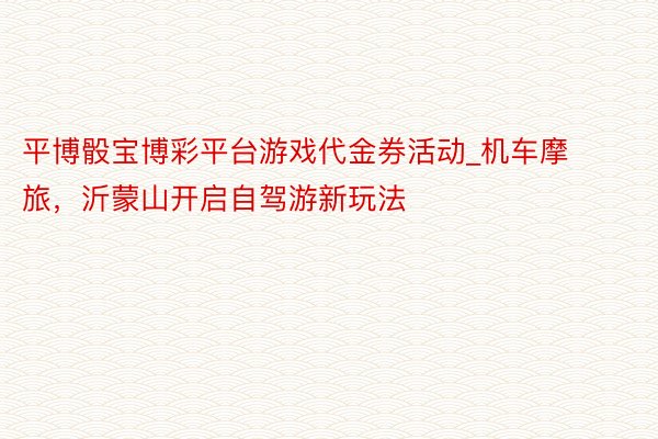 平博骰宝博彩平台游戏代金券活动_机车摩旅，沂蒙山开启自驾游新