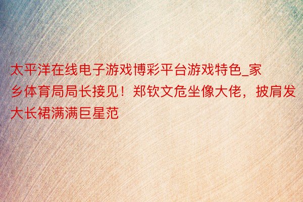 太平洋在线电子游戏博彩平台游戏特色_家乡体育局局长接见！郑钦
