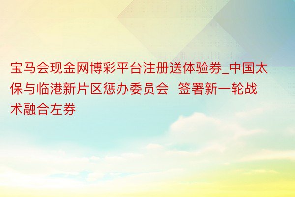 宝马会现金网博彩平台注册送体验券_中国太保与临港新片区惩办委