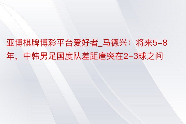 亚博棋牌博彩平台爱好者_马德兴：将来5-8年，中韩男足国度队
