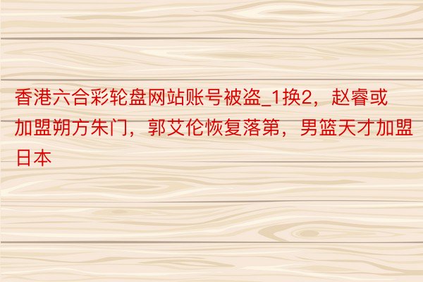 香港六合彩轮盘网站账号被盗_1换2，赵睿或加盟朔方朱门，郭艾