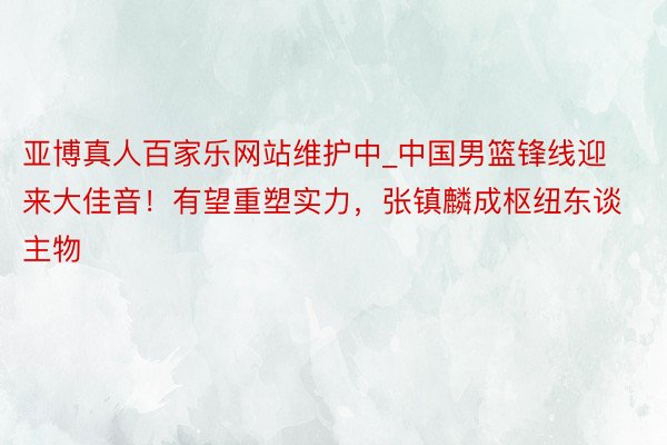 亚博真人百家乐网站维护中_中国男篮锋线迎来大佳音！有望重塑实